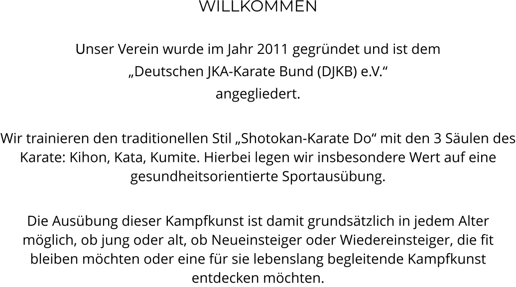 WILLKOMMEN  Unser Verein wurde im Jahr 2011 gegründet und ist dem  „Deutschen JKA-Karate Bund (DJKB) e.V.“ angegliedert.   Wir trainieren den traditionellen Stil „Shotokan-Karate Do“ mit den 3 Säulen des Karate: Kihon, Kata, Kumite. Hierbei legen wir insbesondere Wert auf eine gesundheitsorientierte Sportausübung.   Die Ausübung dieser Kampfkunst ist damit grundsätzlich in jedem Alter möglich, ob jung oder alt, ob Neueinsteiger oder Wiedereinsteiger, die fit bleiben möchten oder eine für sie lebenslang begleitende Kampfkunst entdecken möchten.